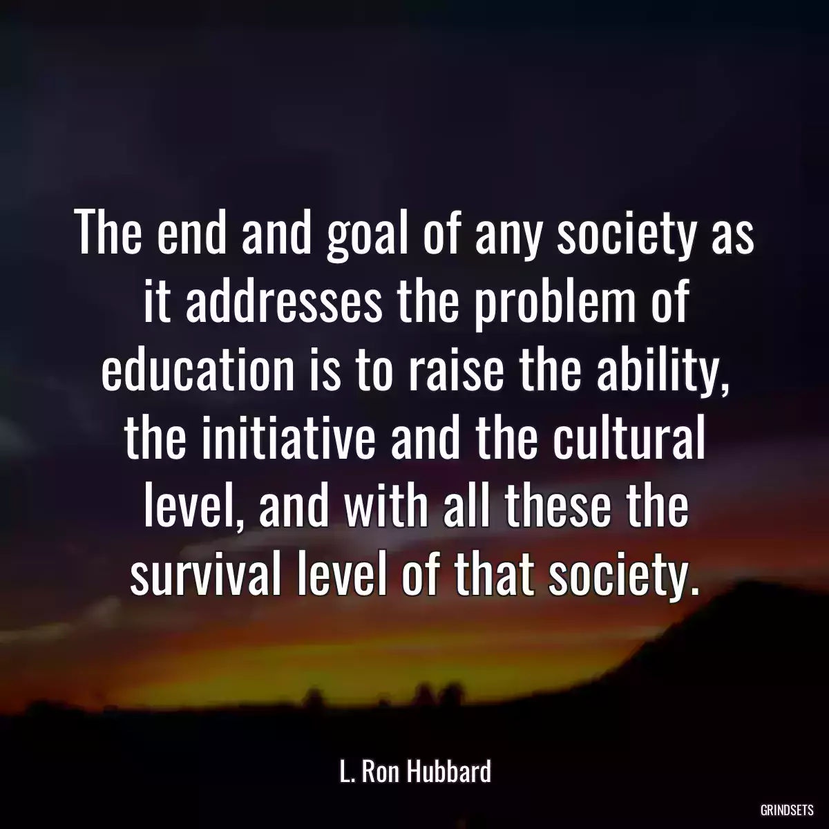 The end and goal of any society as it addresses the problem of education is to raise the ability, the initiative and the cultural level, and with all these the survival level of that society.