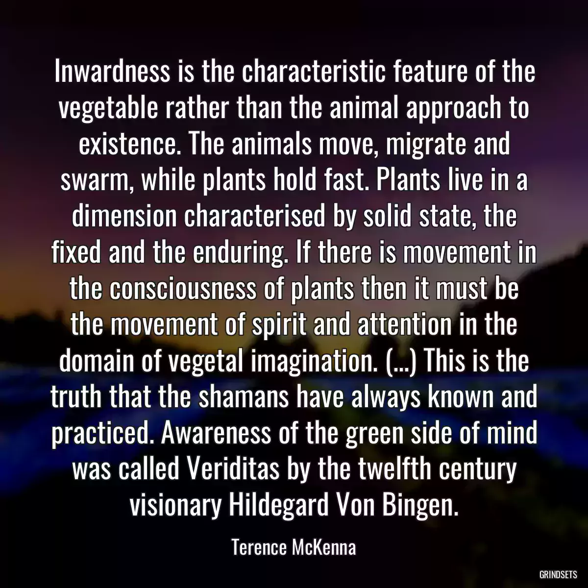 Inwardness is the characteristic feature of the vegetable rather than the animal approach to existence. The animals move, migrate and swarm, while plants hold fast. Plants live in a dimension characterised by solid state, the fixed and the enduring. If there is movement in the consciousness of plants then it must be the movement of spirit and attention in the domain of vegetal imagination. (...) This is the truth that the shamans have always known and practiced. Awareness of the green side of mind was called Veriditas by the twelfth century visionary Hildegard Von Bingen.