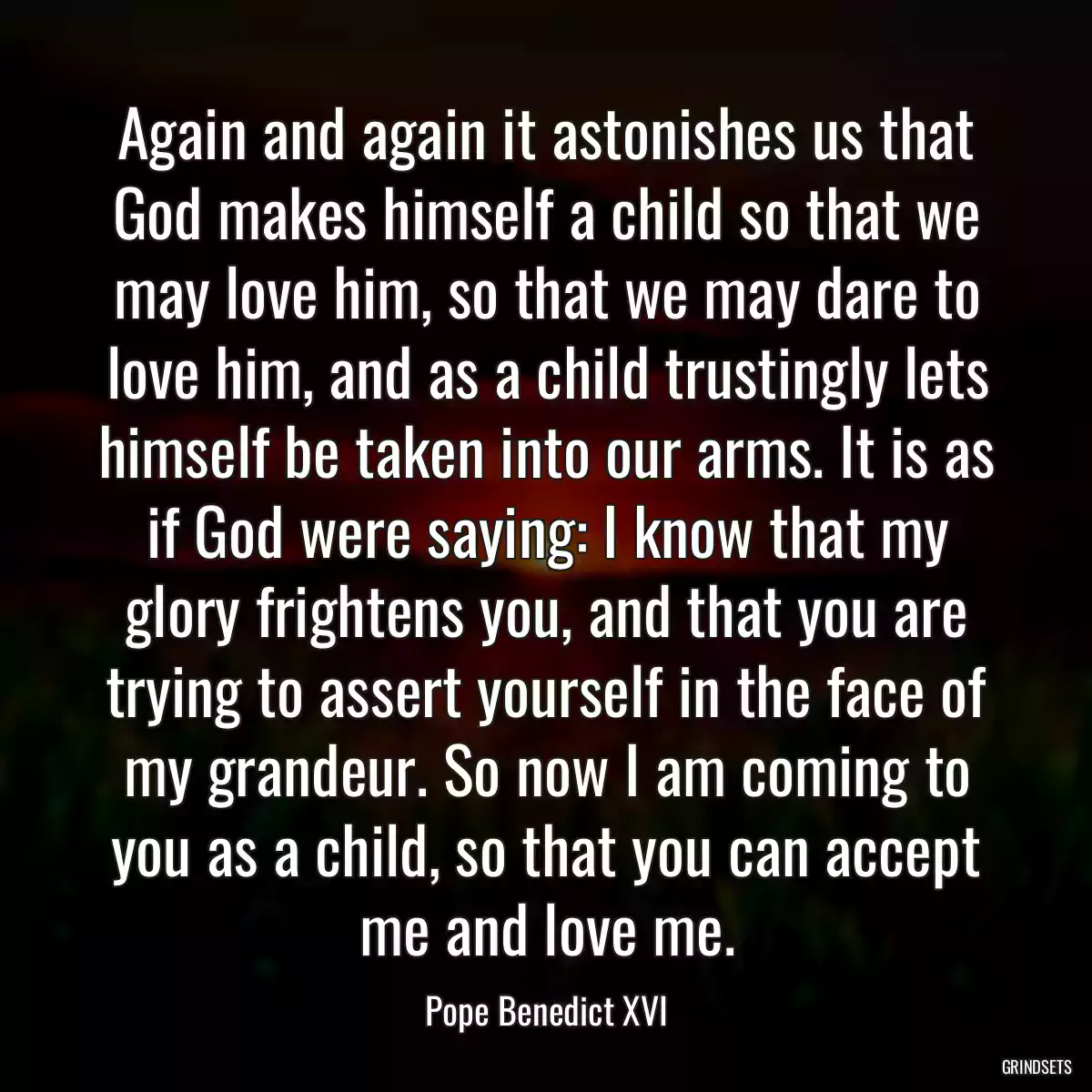 Again and again it astonishes us that God makes himself a child so that we may love him, so that we may dare to love him, and as a child trustingly lets himself be taken into our arms. It is as if God were saying: I know that my glory frightens you, and that you are trying to assert yourself in the face of my grandeur. So now I am coming to you as a child, so that you can accept me and love me.