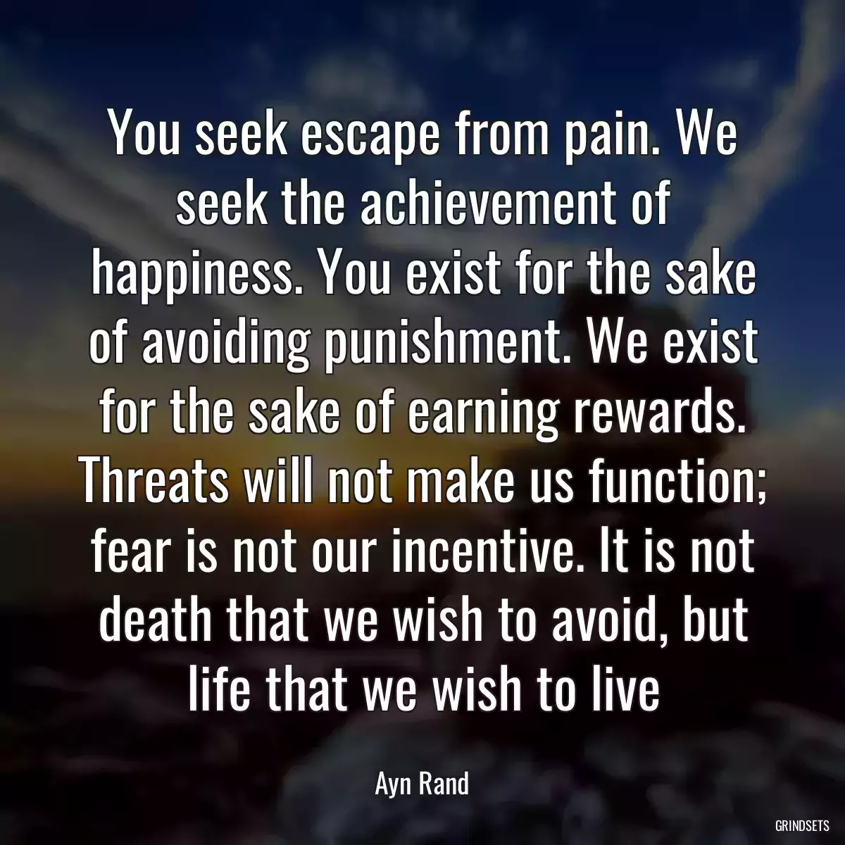 You seek escape from pain. We seek the achievement of happiness. You exist for the sake of avoiding punishment. We exist for the sake of earning rewards. Threats will not make us function; fear is not our incentive. It is not death that we wish to avoid, but life that we wish to live