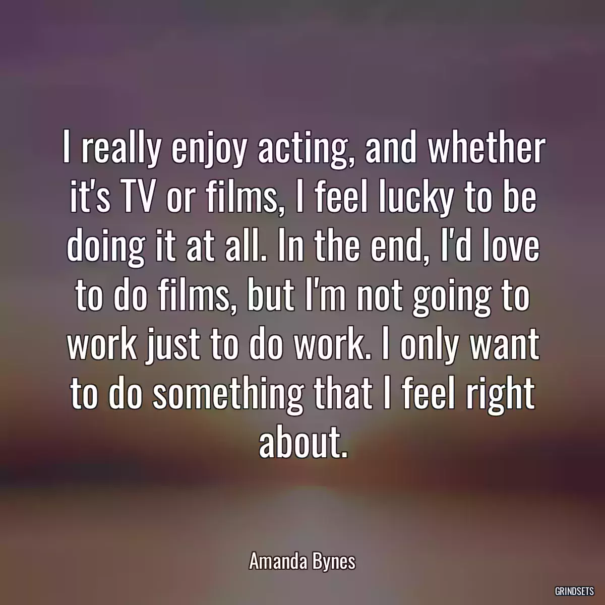 I really enjoy acting, and whether it\'s TV or films, I feel lucky to be doing it at all. In the end, I\'d love to do films, but I\'m not going to work just to do work. I only want to do something that I feel right about.