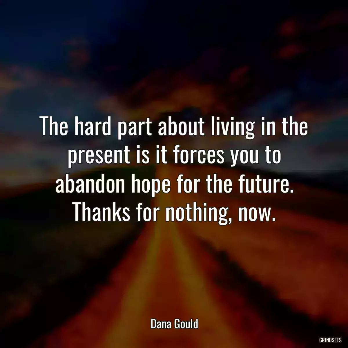 The hard part about living in the present is it forces you to abandon hope for the future. Thanks for nothing, now.