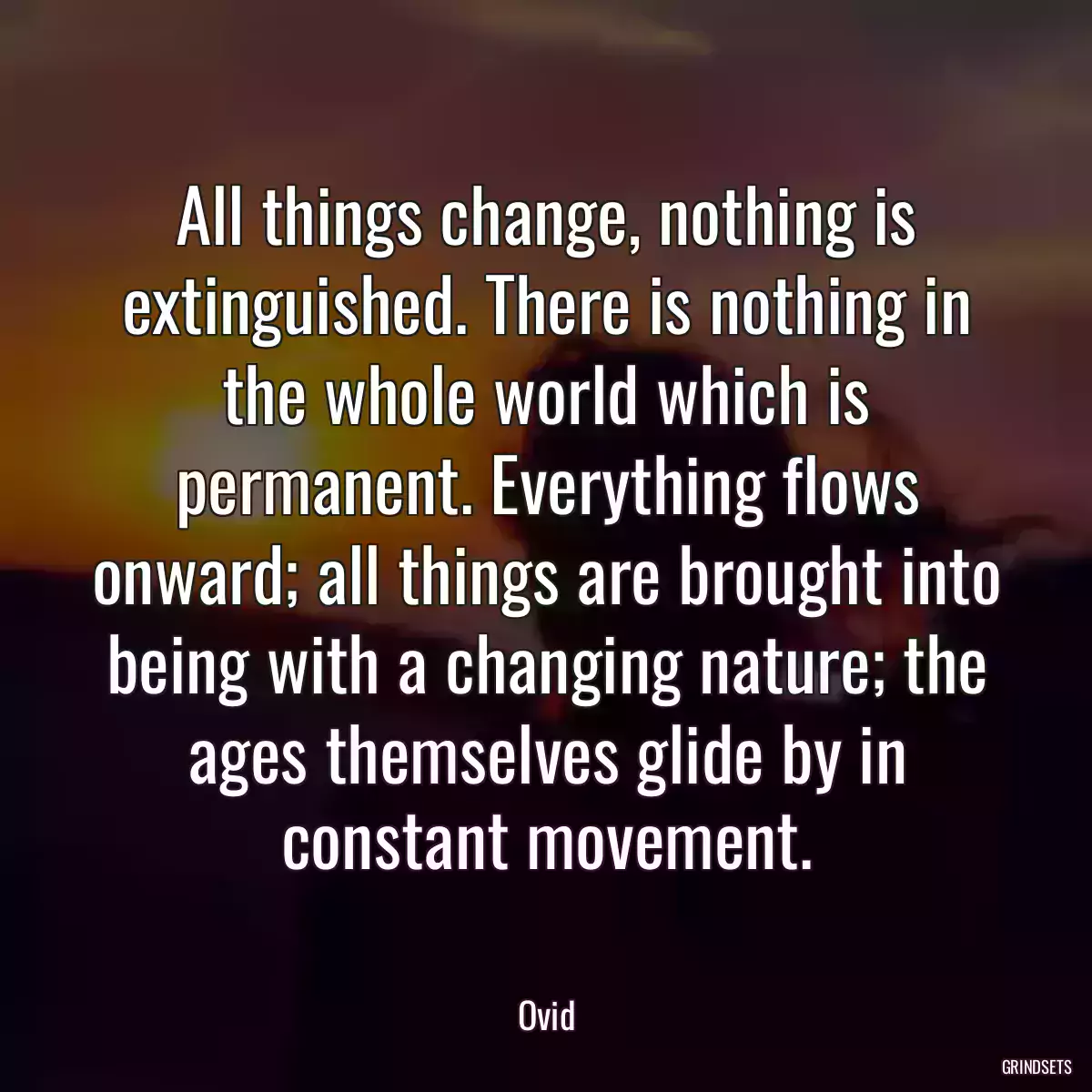 All things change, nothing is extinguished. There is nothing in the whole world which is permanent. Everything flows onward; all things are brought into being with a changing nature; the ages themselves glide by in constant movement.