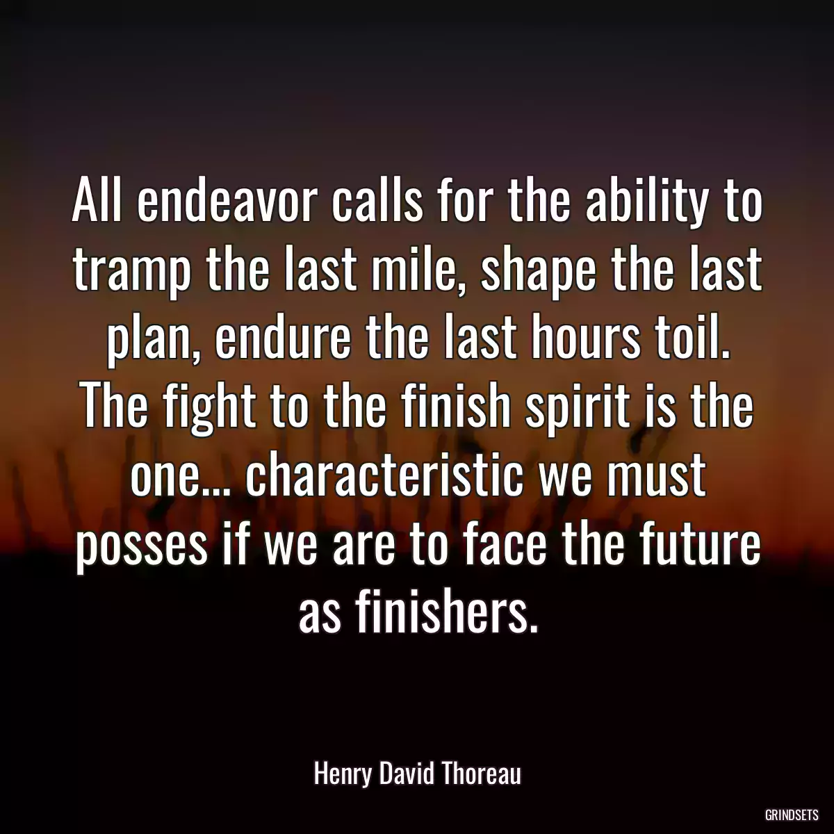 All endeavor calls for the ability to tramp the last mile, shape the last plan, endure the last hours toil. The fight to the finish spirit is the one... characteristic we must posses if we are to face the future as finishers.