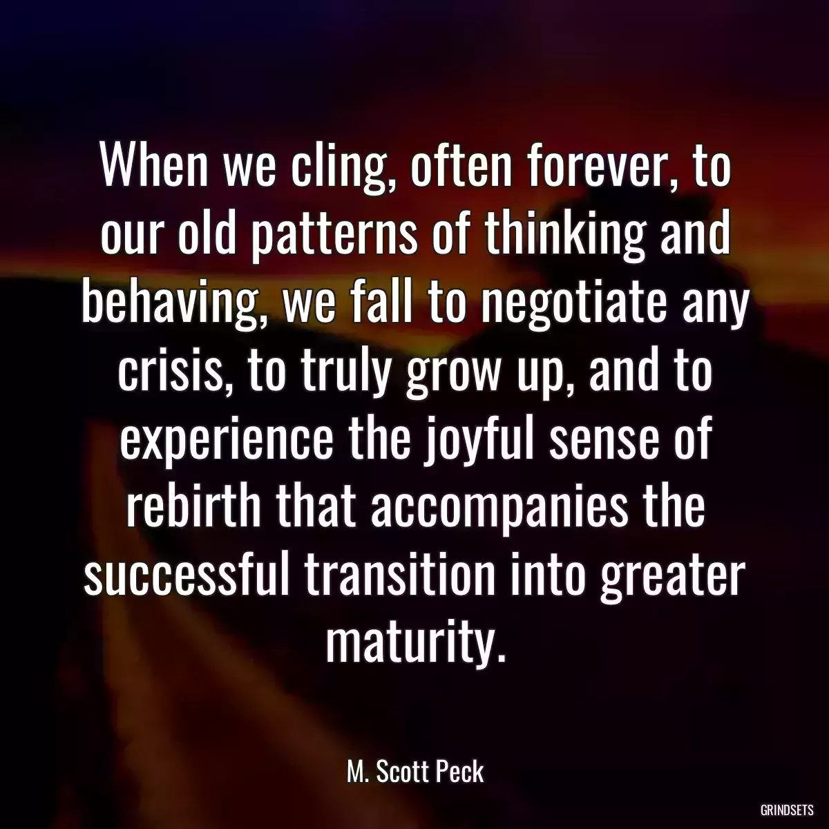 When we cling, often forever, to our old patterns of thinking and behaving, we fall to negotiate any crisis, to truly grow up, and to experience the joyful sense of rebirth that accompanies the successful transition into greater maturity.