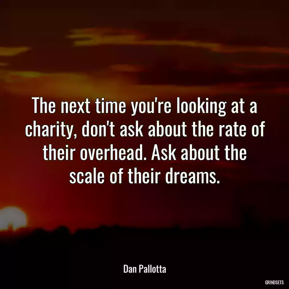 The next time you\'re looking at a charity, don\'t ask about the rate of their overhead. Ask about the scale of their dreams.