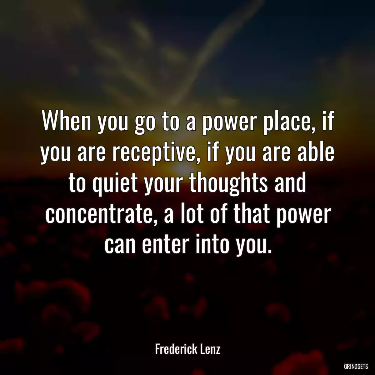 When you go to a power place, if you are receptive, if you are able to quiet your thoughts and concentrate, a lot of that power can enter into you.