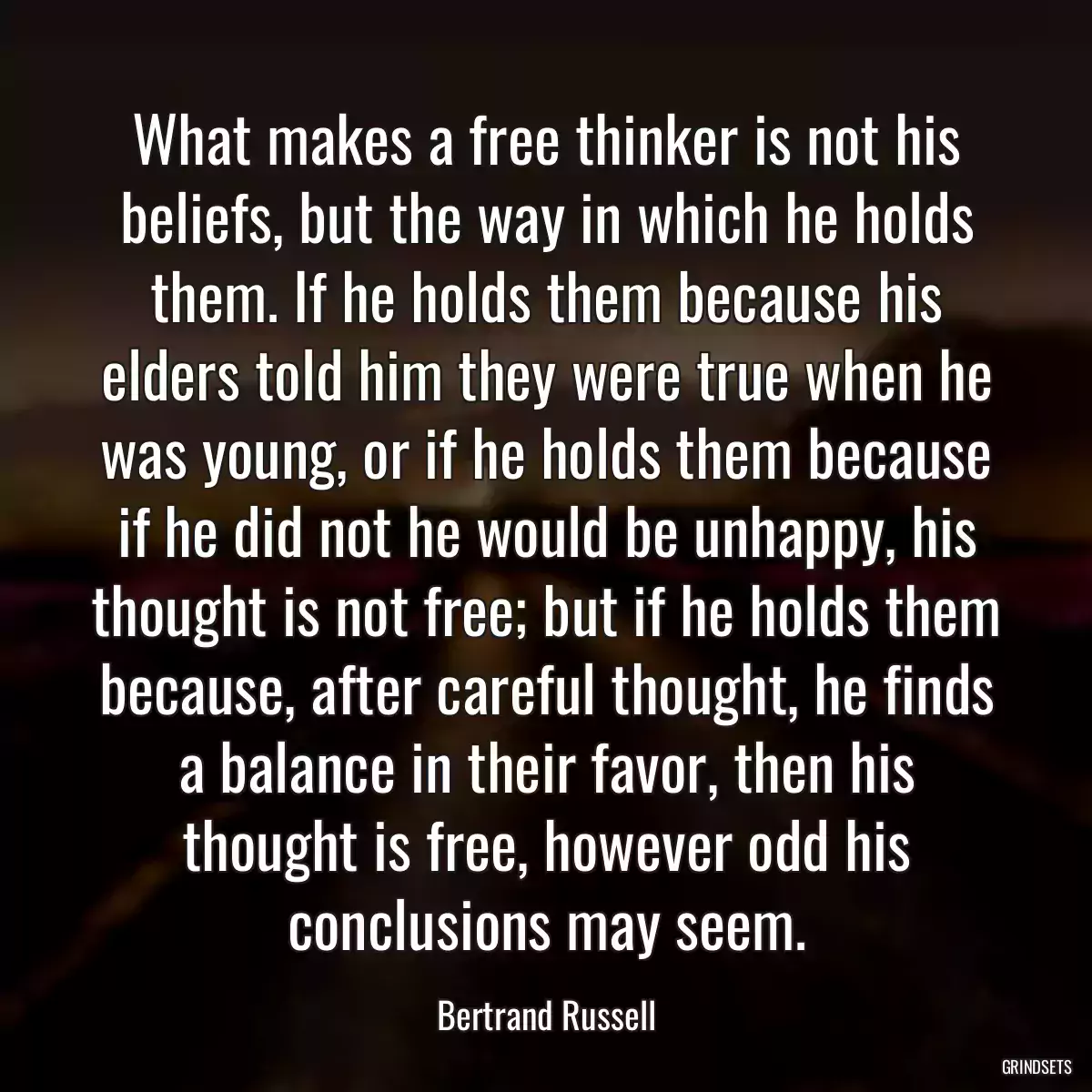 What makes a free thinker is not his beliefs, but the way in which he holds them. If he holds them because his elders told him they were true when he was young, or if he holds them because if he did not he would be unhappy, his thought is not free; but if he holds them because, after careful thought, he finds a balance in their favor, then his thought is free, however odd his conclusions may seem.