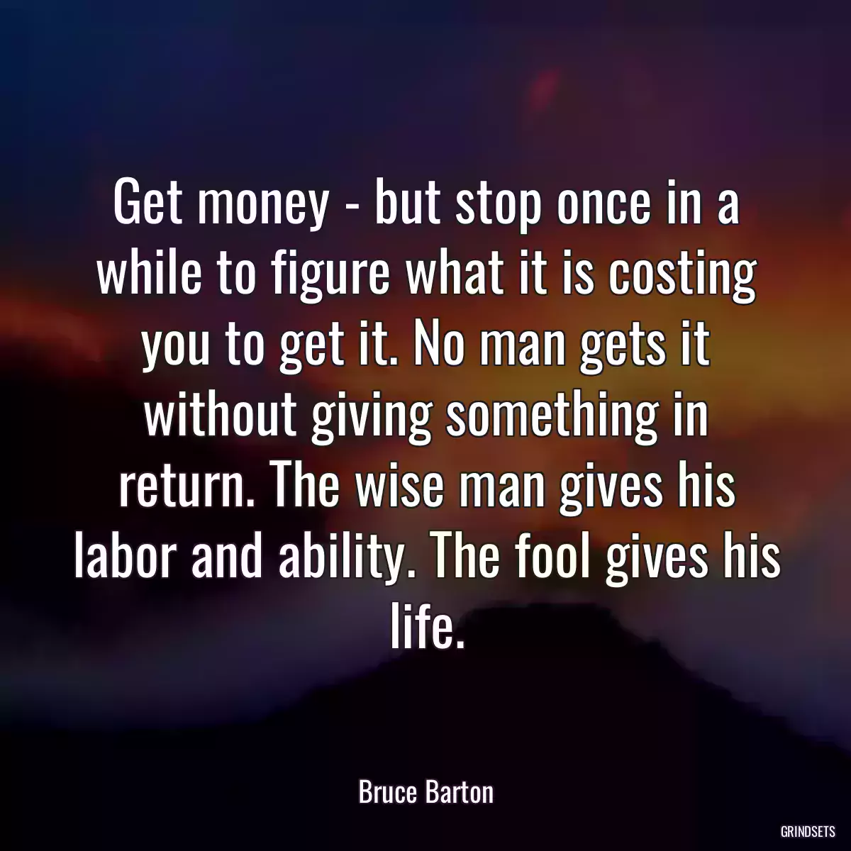 Get money - but stop once in a while to figure what it is costing you to get it. No man gets it without giving something in return. The wise man gives his labor and ability. The fool gives his life.