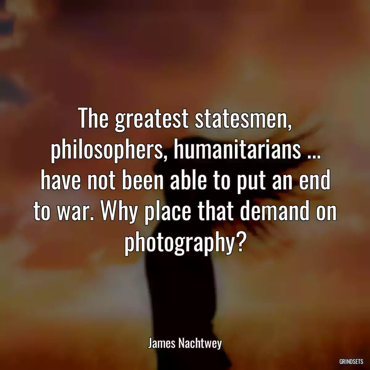 The greatest statesmen, philosophers, humanitarians ... have not been able to put an end to war. Why place that demand on photography?