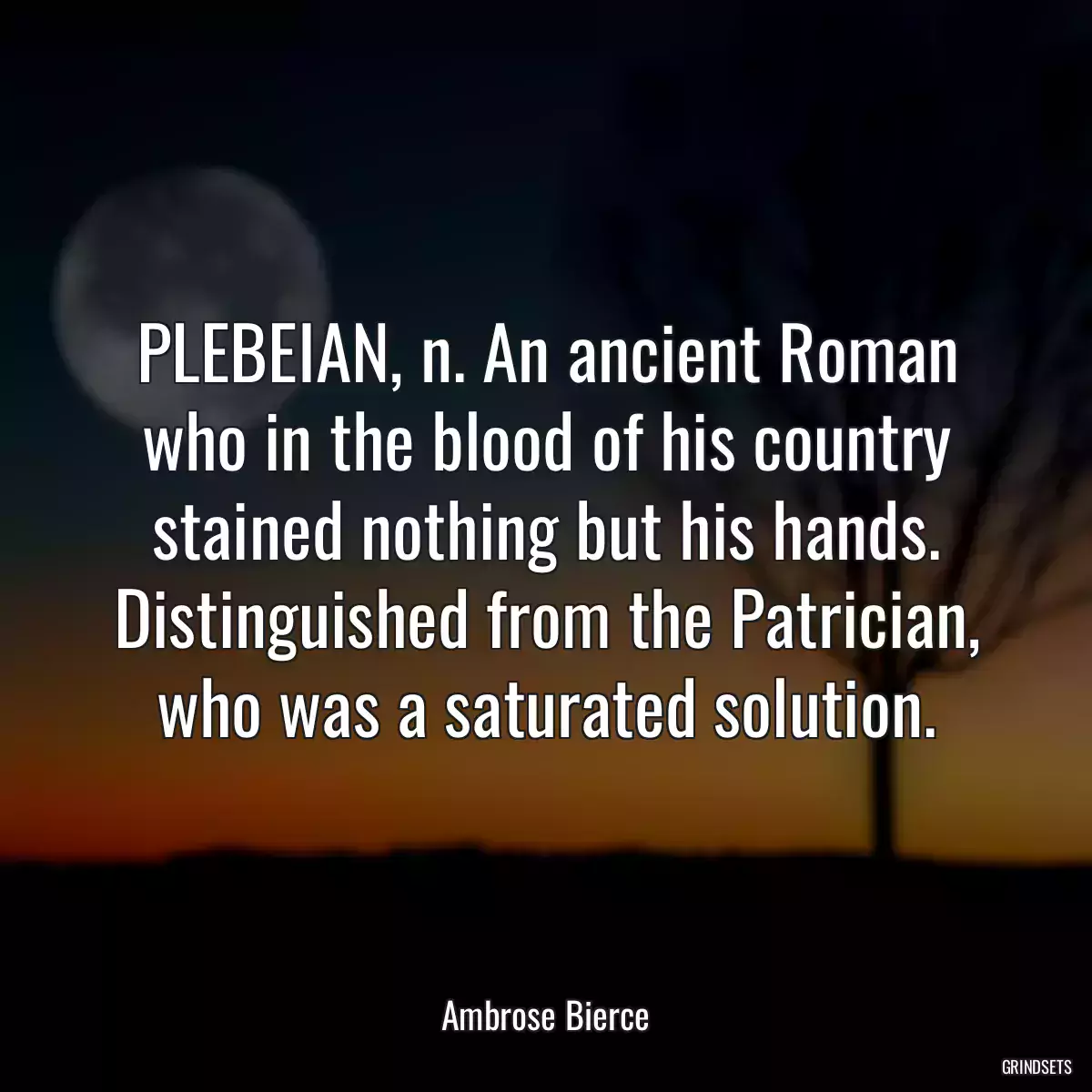 PLEBEIAN, n. An ancient Roman who in the blood of his country stained nothing but his hands. Distinguished from the Patrician, who was a saturated solution.