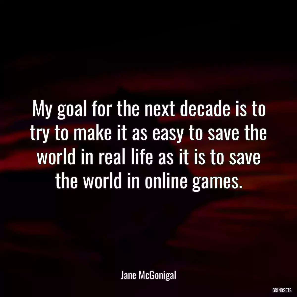 My goal for the next decade is to try to make it as easy to save the world in real life as it is to save the world in online games.