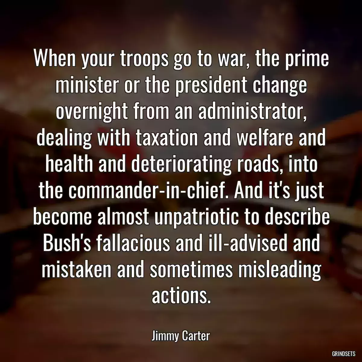 When your troops go to war, the prime minister or the president change overnight from an administrator, dealing with taxation and welfare and health and deteriorating roads, into the commander-in-chief. And it\'s just become almost unpatriotic to describe Bush\'s fallacious and ill-advised and mistaken and sometimes misleading actions.