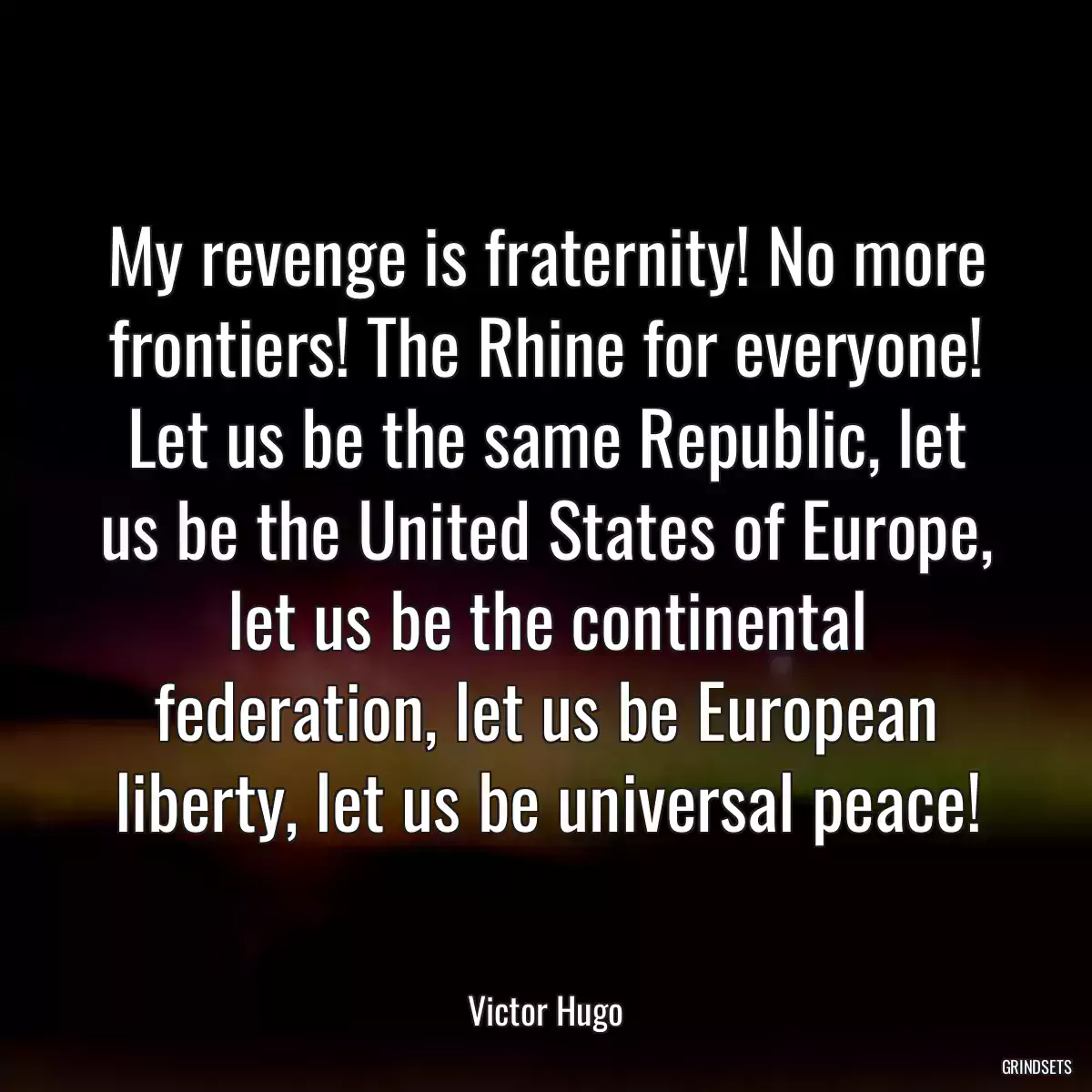 My revenge is fraternity! No more frontiers! The Rhine for everyone! Let us be the same Republic, let us be the United States of Europe, let us be the continental federation, let us be European liberty, let us be universal peace!