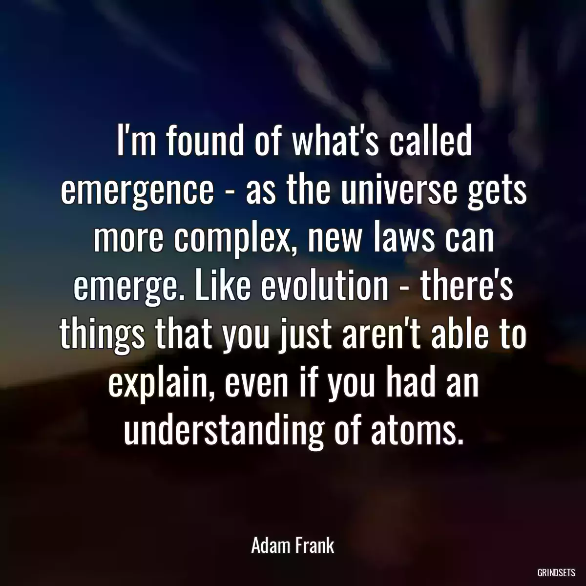 I\'m found of what\'s called emergence - as the universe gets more complex, new laws can emerge. Like evolution - there\'s things that you just aren\'t able to explain, even if you had an understanding of atoms.