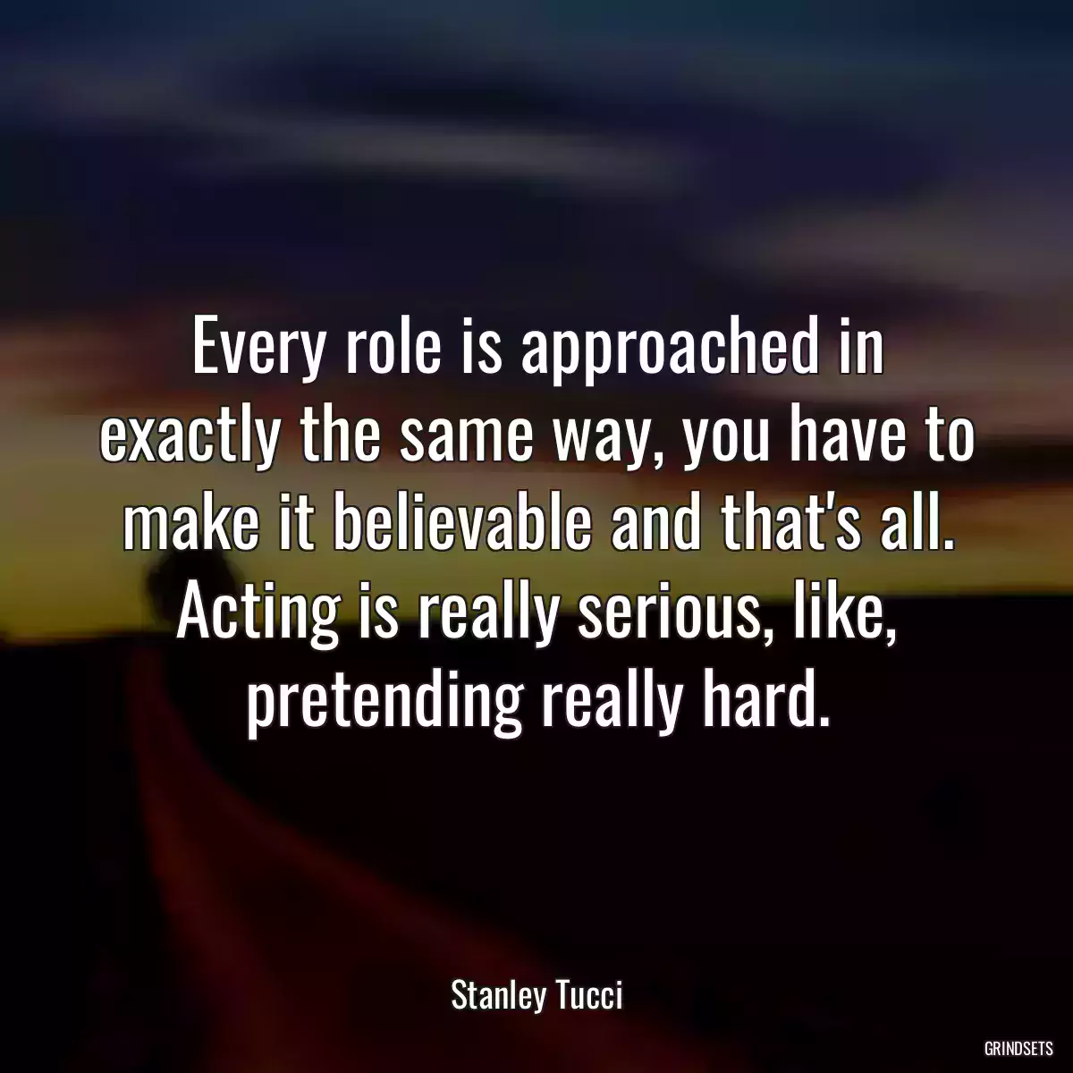 Every role is approached in exactly the same way, you have to make it believable and that\'s all. Acting is really serious, like, pretending really hard.