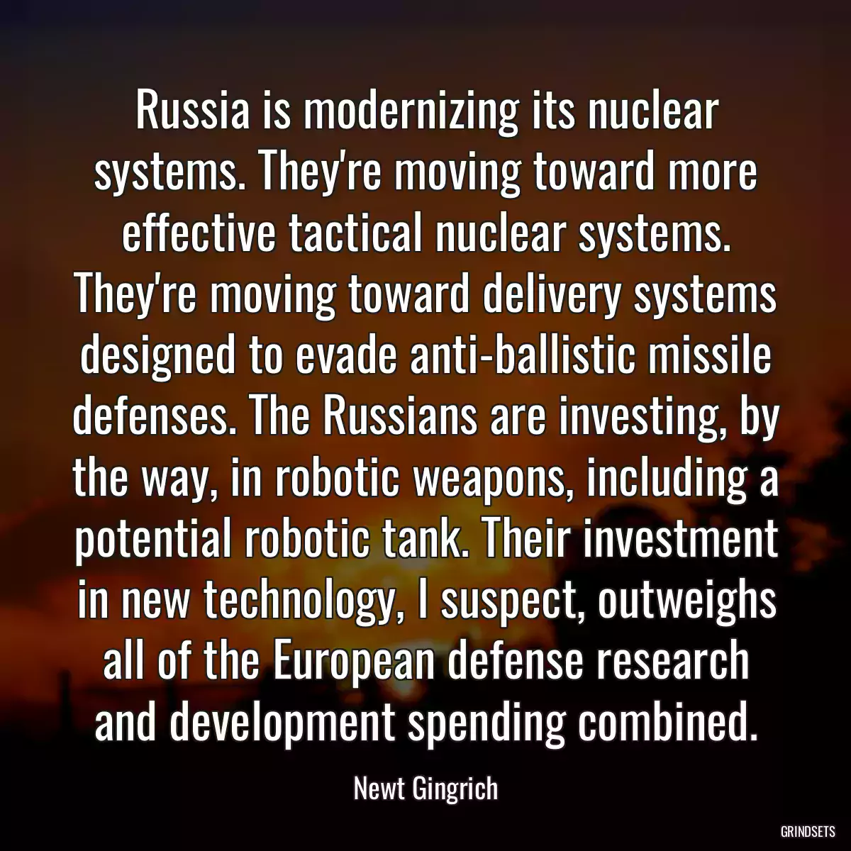 Russia is modernizing its nuclear systems. They\'re moving toward more effective tactical nuclear systems. They\'re moving toward delivery systems designed to evade anti-ballistic missile defenses. The Russians are investing, by the way, in robotic weapons, including a potential robotic tank. Their investment in new technology, I suspect, outweighs all of the European defense research and development spending combined.