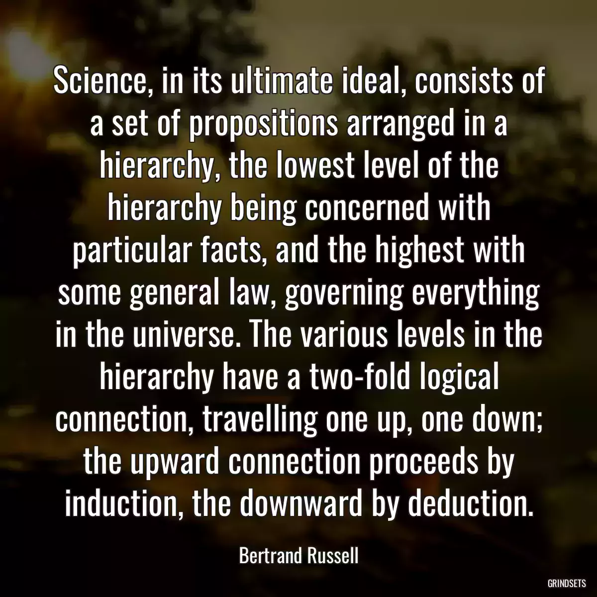 Science, in its ultimate ideal, consists of a set of propositions arranged in a hierarchy, the lowest level of the hierarchy being concerned with particular facts, and the highest with some general law, governing everything in the universe. The various levels in the hierarchy have a two-fold logical connection, travelling one up, one down; the upward connection proceeds by induction, the downward by deduction.