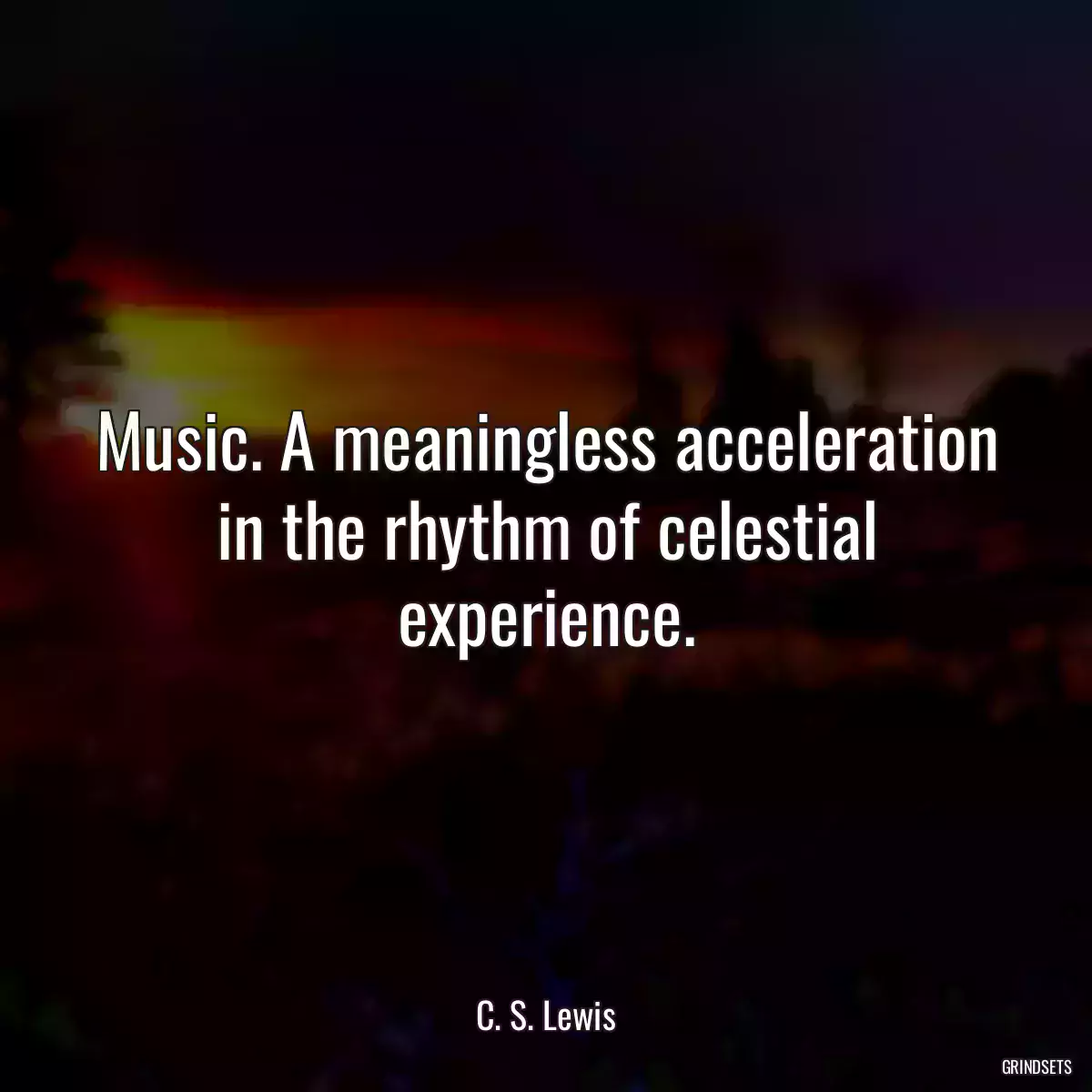 Music. A meaningless acceleration in the rhythm of celestial experience.