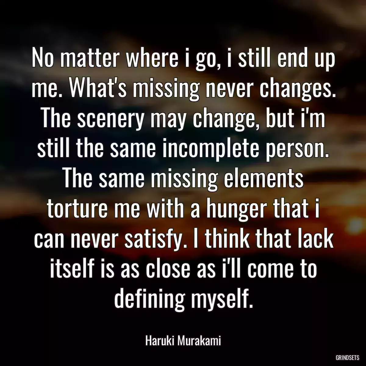 No matter where i go, i still end up me. What\'s missing never changes. The scenery may change, but i\'m still the same incomplete person. The same missing elements torture me with a hunger that i can never satisfy. I think that lack itself is as close as i\'ll come to defining myself.