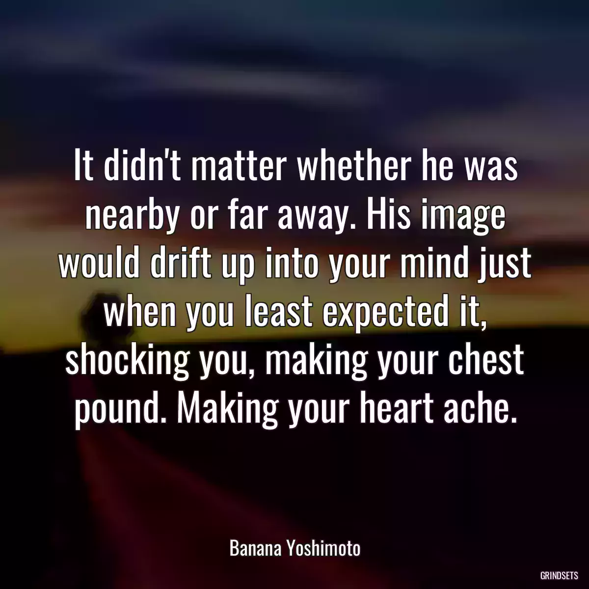 It didn\'t matter whether he was nearby or far away. His image would drift up into your mind just when you least expected it, shocking you, making your chest pound. Making your heart ache.