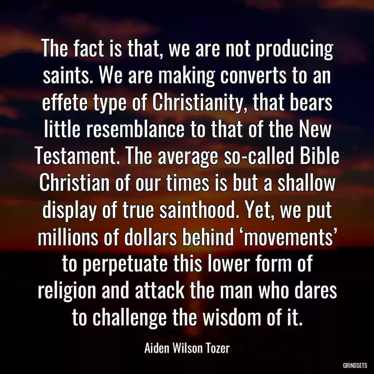 The fact is that, we are not producing saints. We are making converts to an effete type of Christianity, that bears little resemblance to that of the New Testament. The average so-called Bible Christian of our times is but a shallow display of true sainthood. Yet, we put millions of dollars behind ‘movements’ to perpetuate this lower form of religion and attack the man who dares to challenge the wisdom of it.