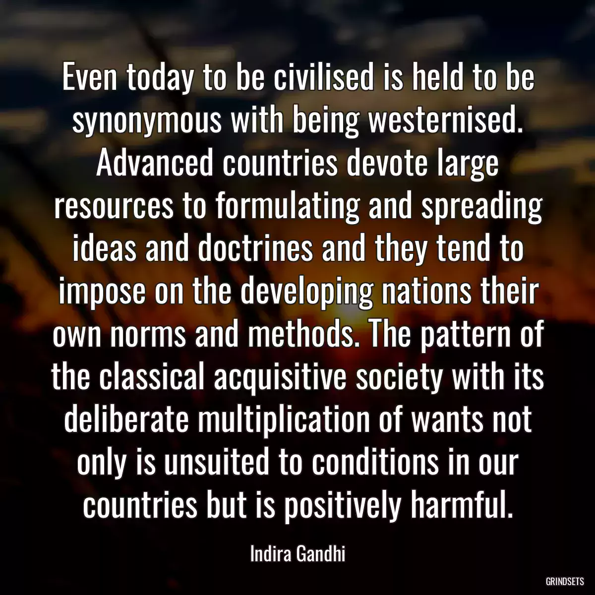 Even today to be civilised is held to be synonymous with being westernised. Advanced countries devote large resources to formulating and spreading ideas and doctrines and they tend to impose on the developing nations their own norms and methods. The pattern of the classical acquisitive society with its deliberate multiplication of wants not only is unsuited to conditions in our countries but is positively harmful.