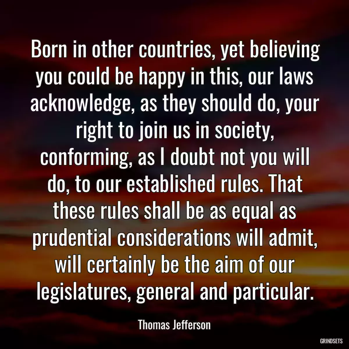 Born in other countries, yet believing you could be happy in this, our laws acknowledge, as they should do, your right to join us in society, conforming, as I doubt not you will do, to our established rules. That these rules shall be as equal as prudential considerations will admit, will certainly be the aim of our legislatures, general and particular.