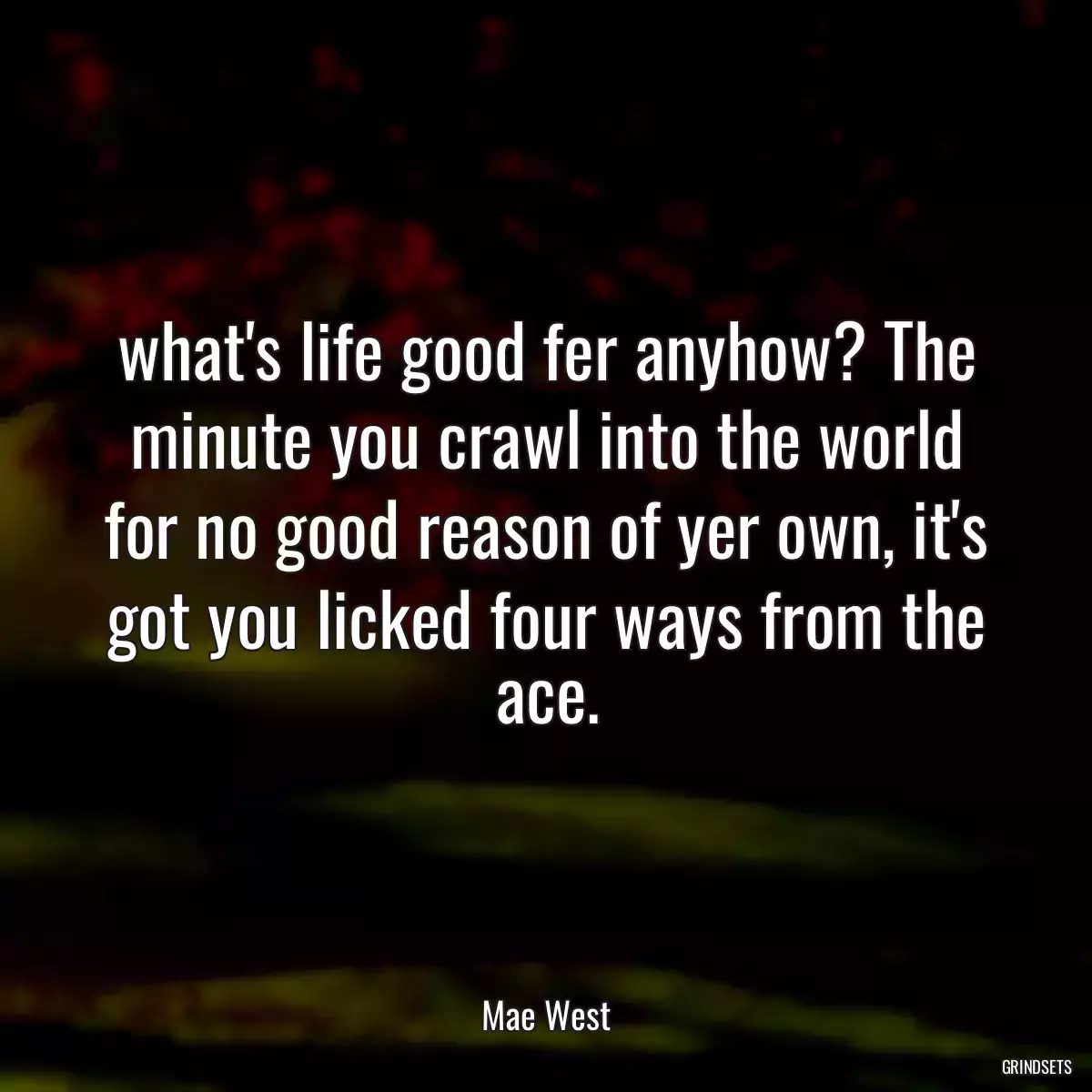 what\'s life good fer anyhow? The minute you crawl into the world for no good reason of yer own, it\'s got you licked four ways from the ace.