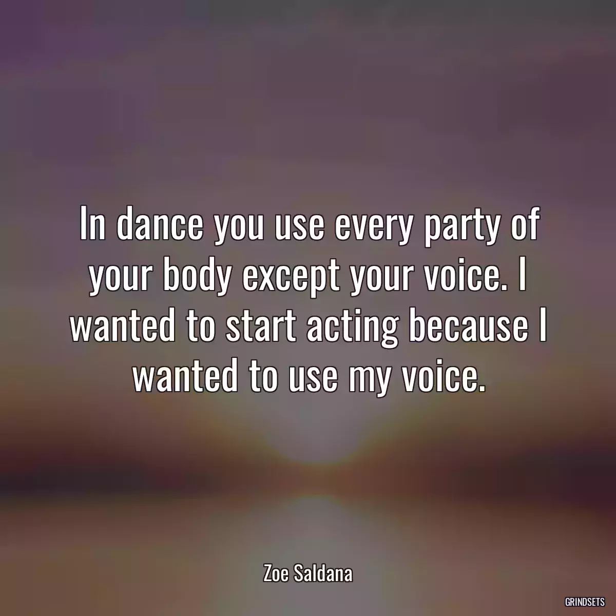 In dance you use every party of your body except your voice. I wanted to start acting because I wanted to use my voice.