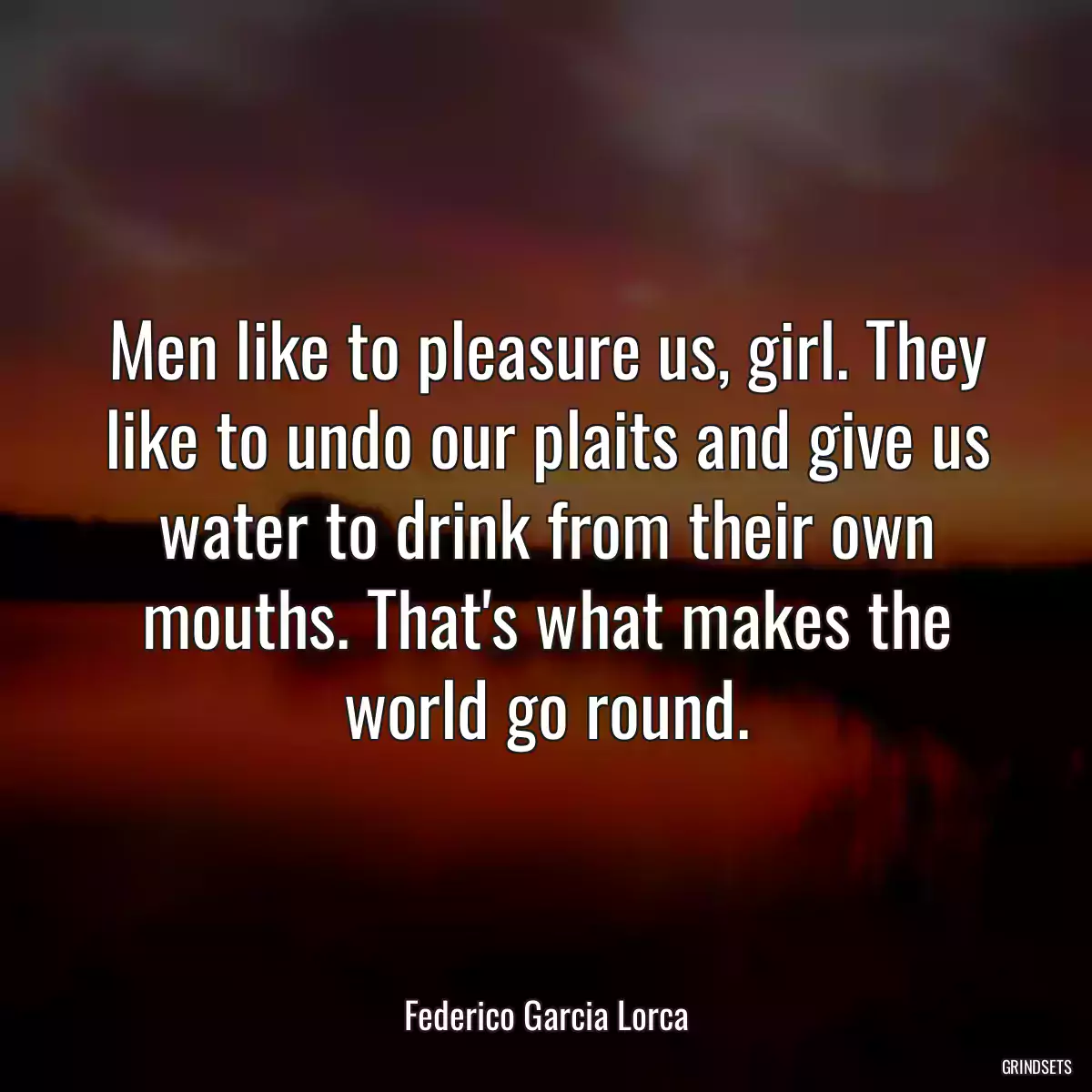 Men like to pleasure us, girl. They like to undo our plaits and give us water to drink from their own mouths. That\'s what makes the world go round.