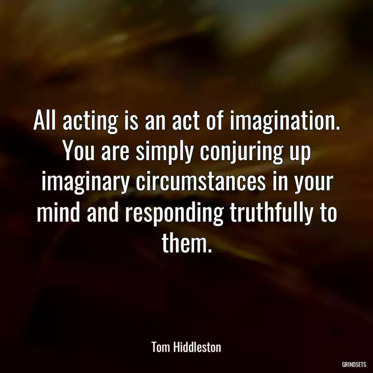 All acting is an act of imagination. You are simply conjuring up imaginary circumstances in your mind and responding truthfully to them.