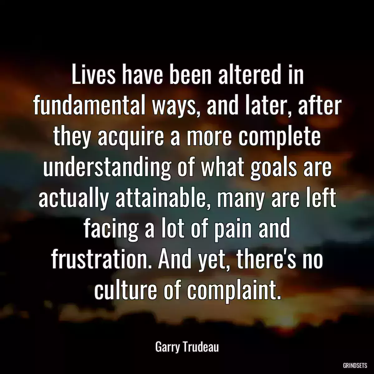 Lives have been altered in fundamental ways, and later, after they acquire a more complete understanding of what goals are actually attainable, many are left facing a lot of pain and frustration. And yet, there\'s no culture of complaint.