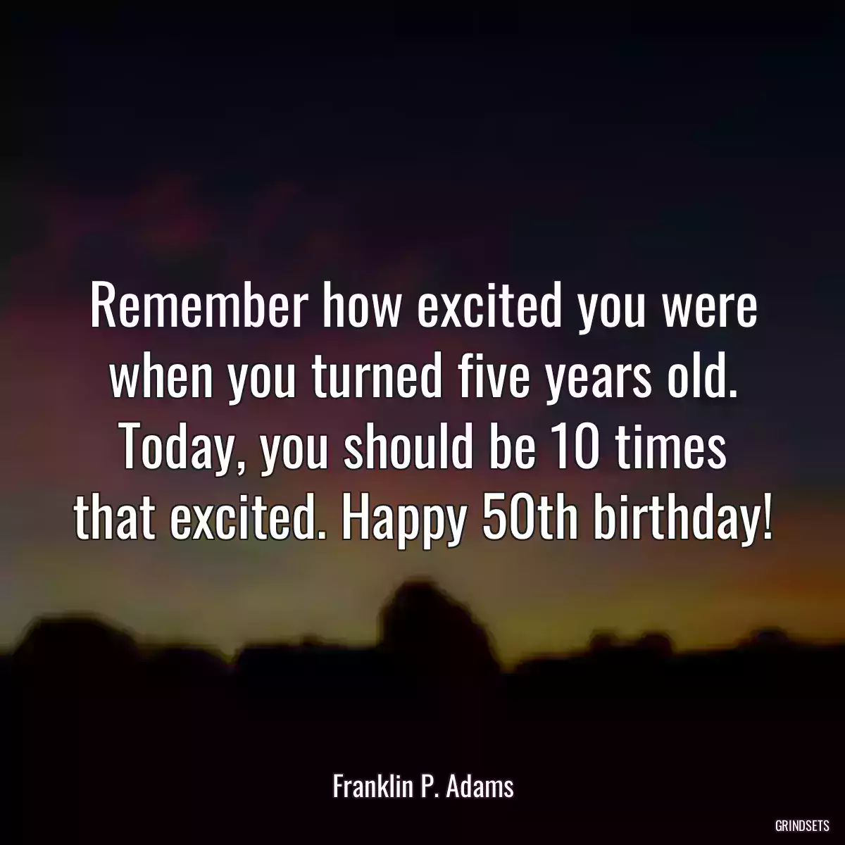 Remember how excited you were when you turned five years old. Today, you should be 10 times that excited. Happy 50th birthday!