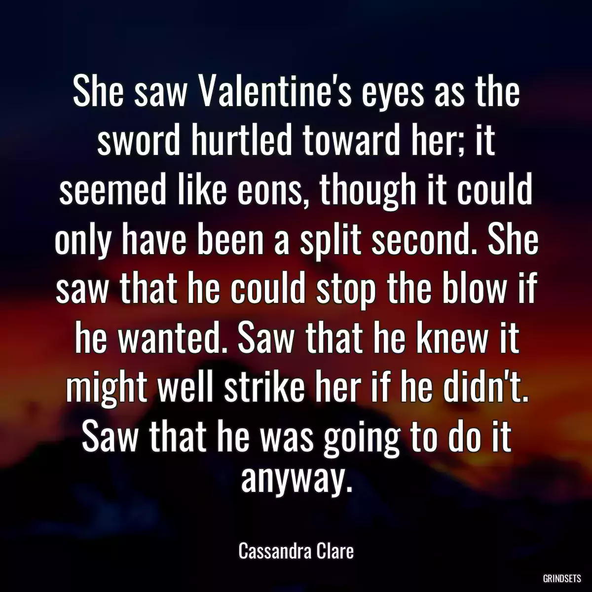 She saw Valentine\'s eyes as the sword hurtled toward her; it seemed like eons, though it could only have been a split second. She saw that he could stop the blow if he wanted. Saw that he knew it might well strike her if he didn\'t. Saw that he was going to do it anyway.