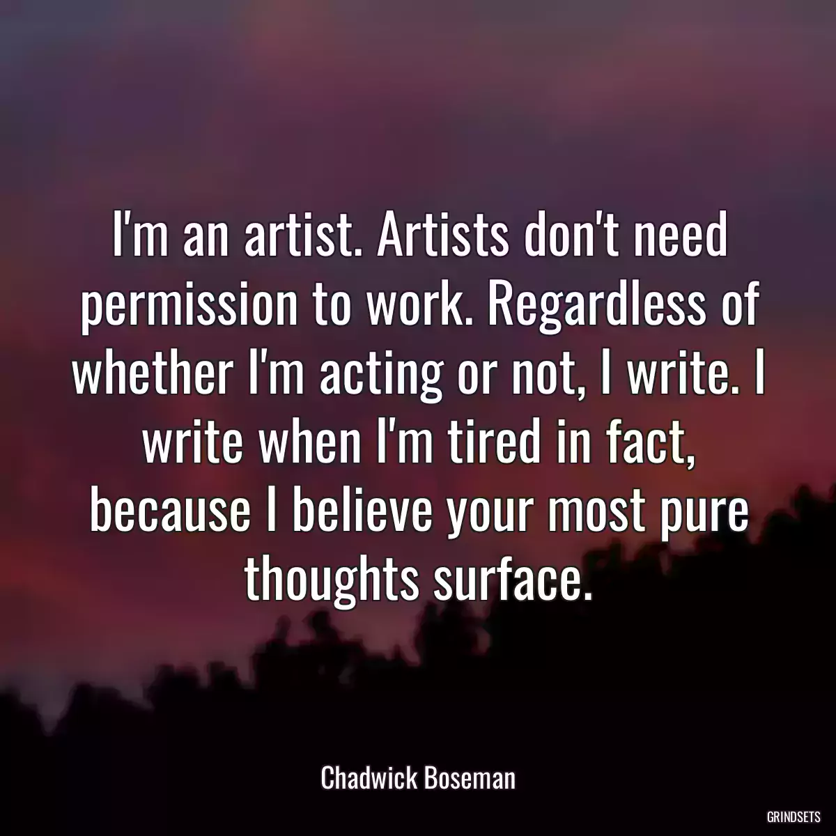 I\'m an artist. Artists don\'t need permission to work. Regardless of whether I\'m acting or not, I write. I write when I\'m tired in fact, because I believe your most pure thoughts surface.