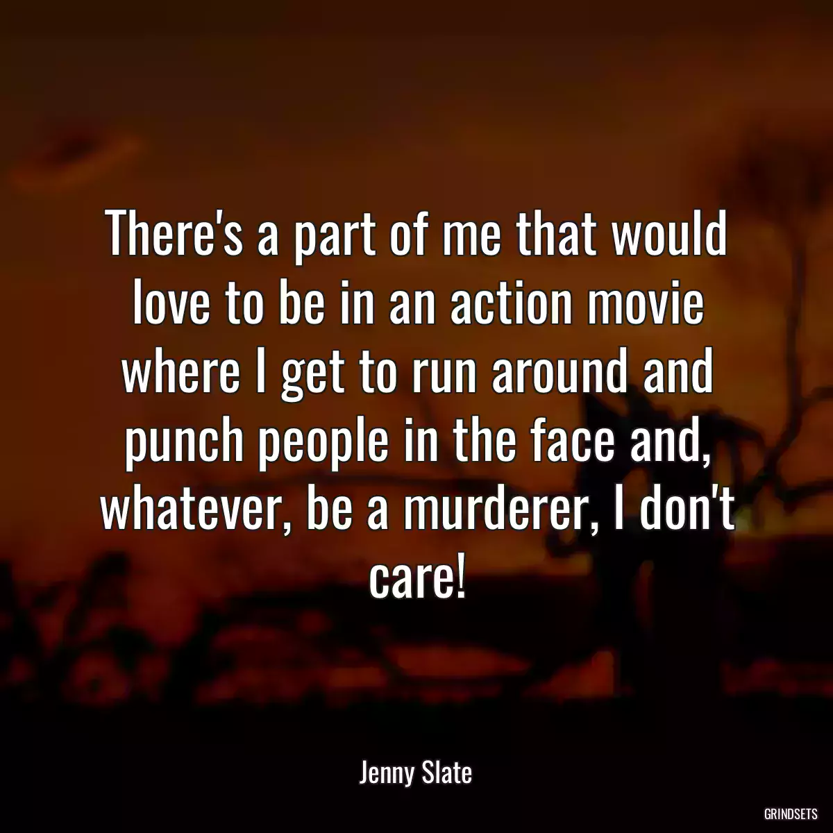 There\'s a part of me that would love to be in an action movie where I get to run around and punch people in the face and, whatever, be a murderer, I don\'t care!