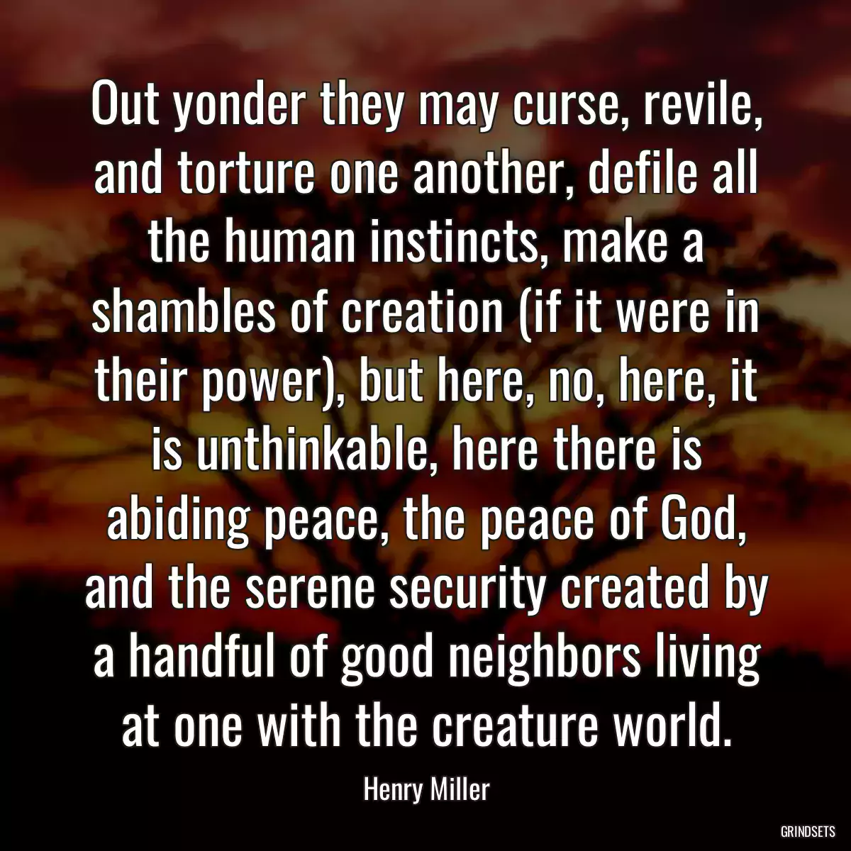 Out yonder they may curse, revile, and torture one another, defile all the human instincts, make a shambles of creation (if it were in their power), but here, no, here, it is unthinkable, here there is abiding peace, the peace of God, and the serene security created by a handful of good neighbors living at one with the creature world.