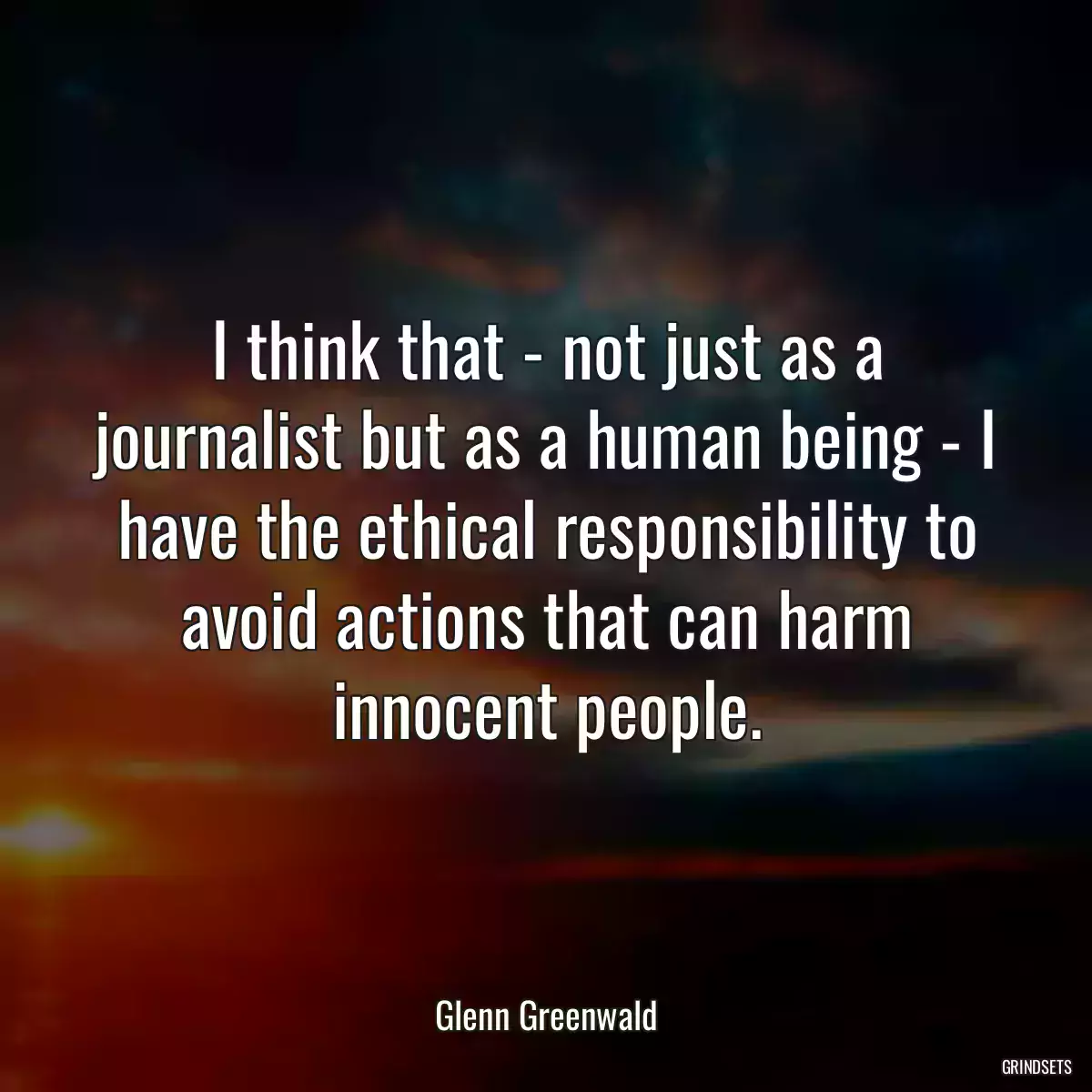 I think that - not just as a journalist but as a human being - I have the ethical responsibility to avoid actions that can harm innocent people.