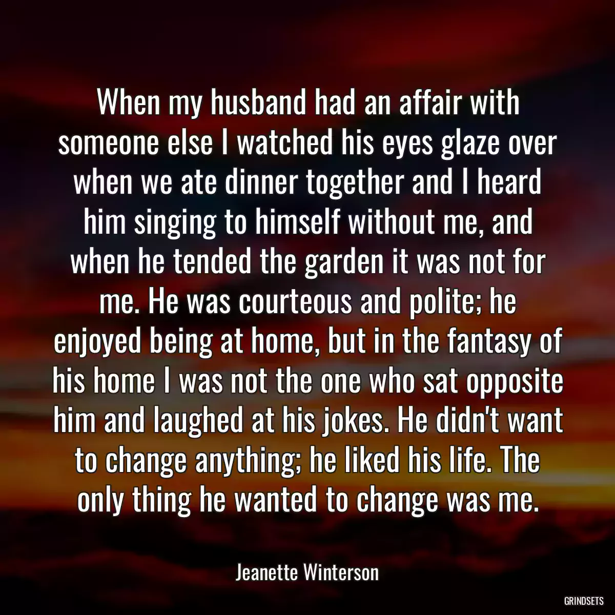 When my husband had an affair with someone else I watched his eyes glaze over when we ate dinner together and I heard him singing to himself without me, and when he tended the garden it was not for me. He was courteous and polite; he enjoyed being at home, but in the fantasy of his home I was not the one who sat opposite him and laughed at his jokes. He didn\'t want to change anything; he liked his life. The only thing he wanted to change was me.