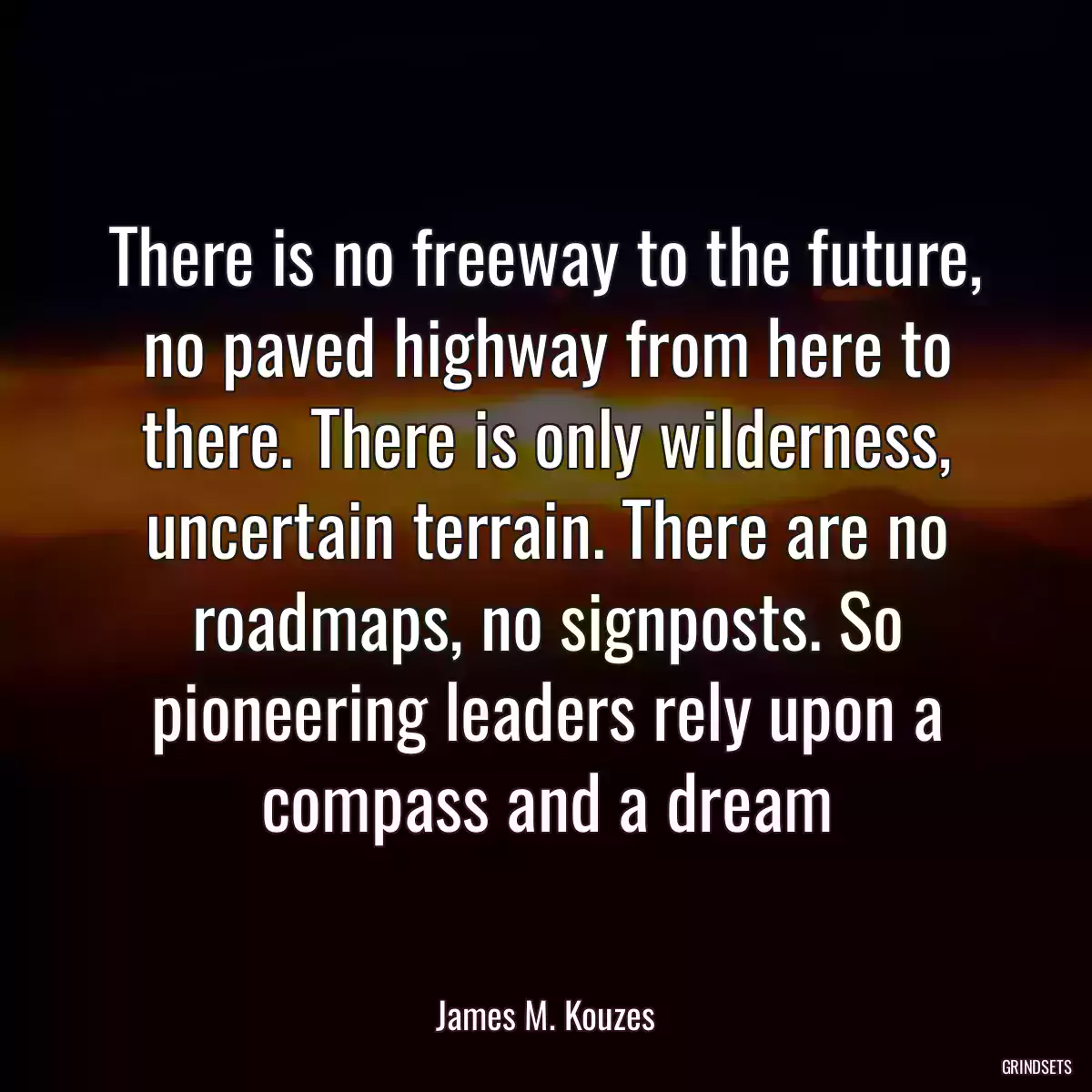 There is no freeway to the future, no paved highway from here to there. There is only wilderness, uncertain terrain. There are no roadmaps, no signposts. So pioneering leaders rely upon a compass and a dream