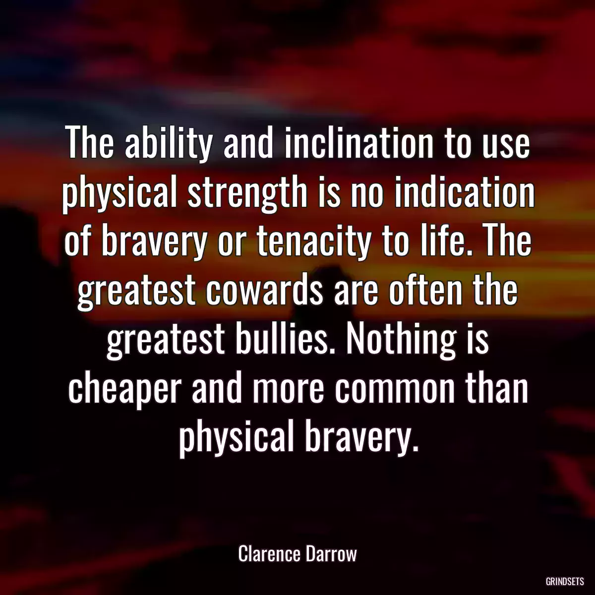 The ability and inclination to use physical strength is no indication of bravery or tenacity to life. The greatest cowards are often the greatest bullies. Nothing is cheaper and more common than physical bravery.