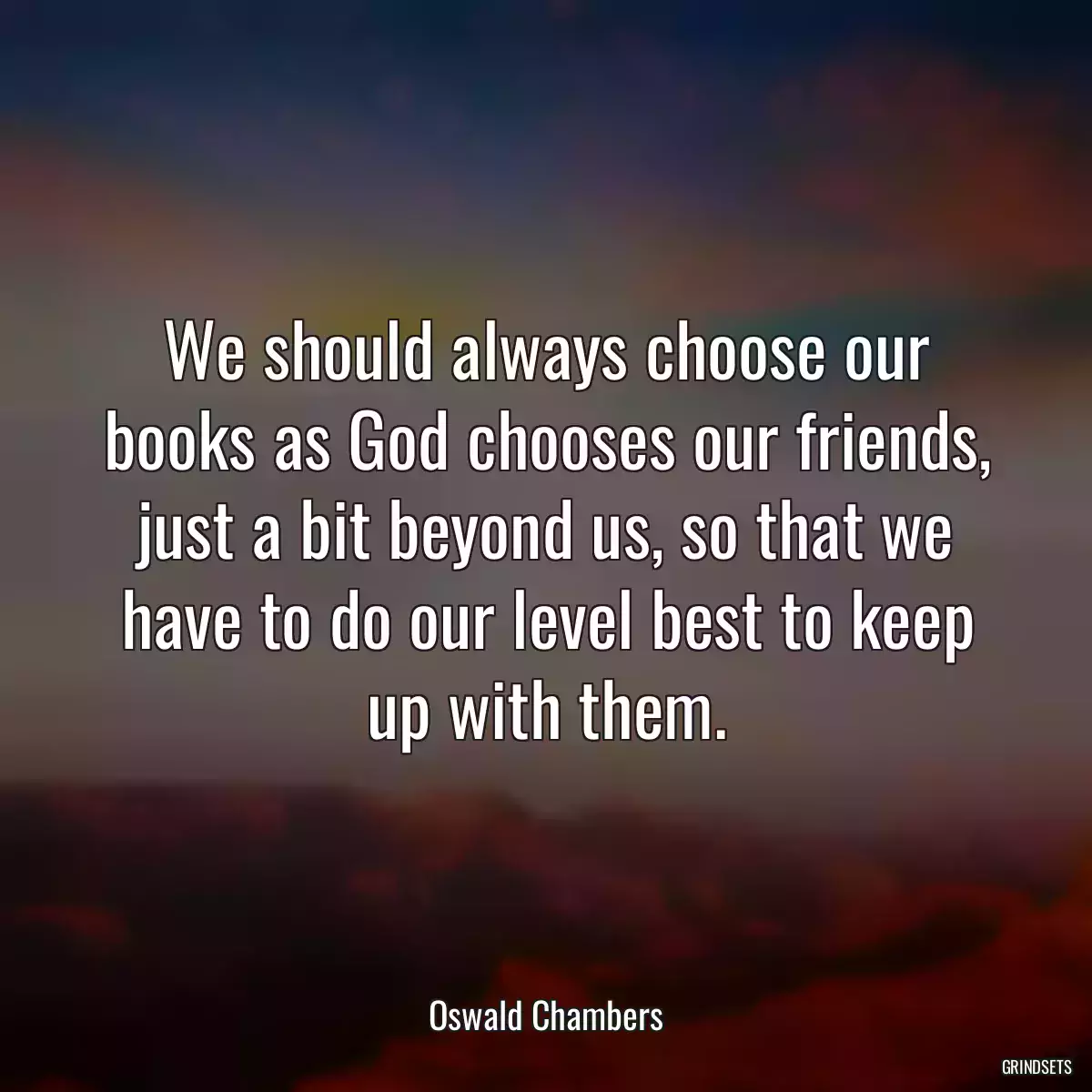 We should always choose our books as God chooses our friends, just a bit beyond us, so that we have to do our level best to keep up with them.