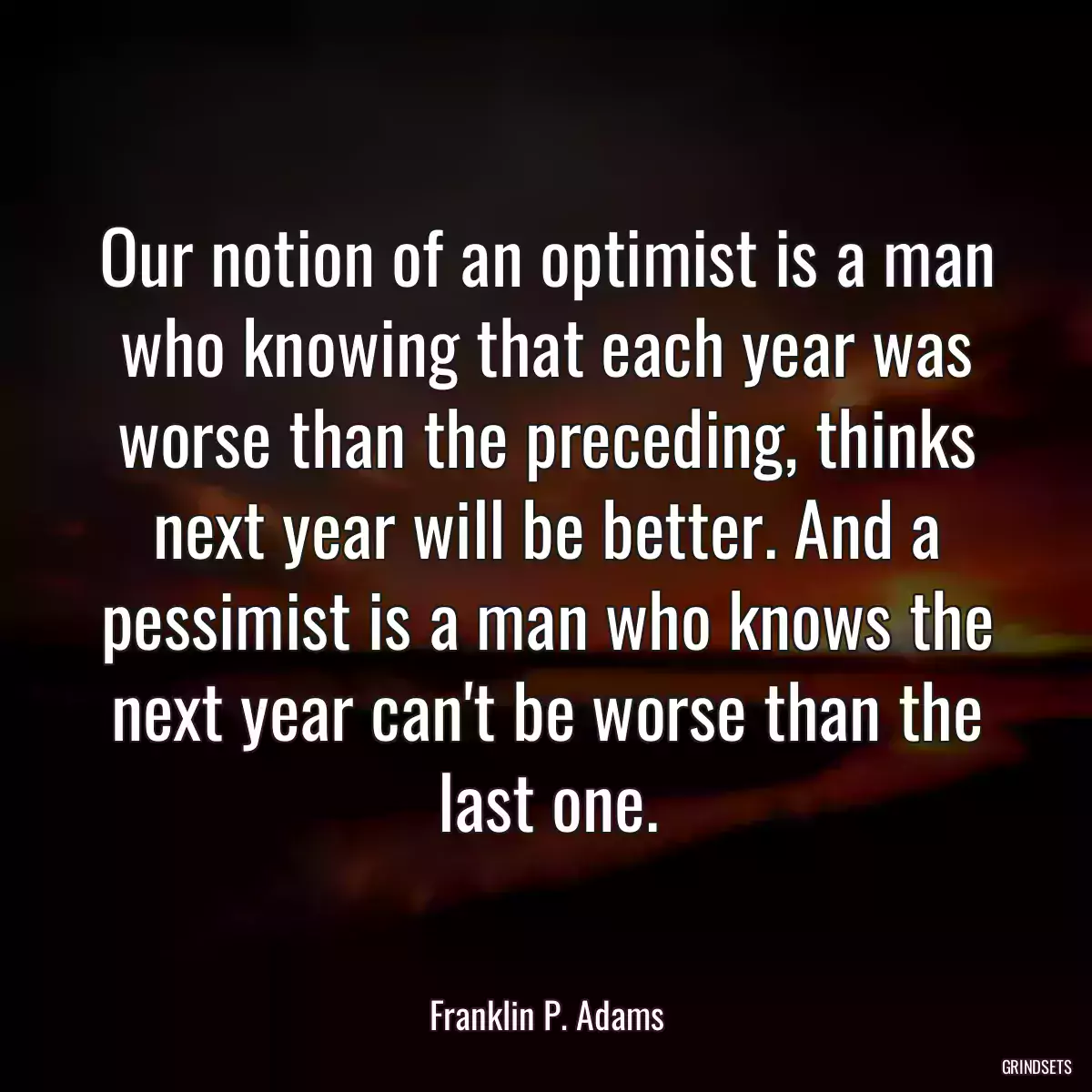 Our notion of an optimist is a man who knowing that each year was worse than the preceding, thinks next year will be better. And a pessimist is a man who knows the next year can\'t be worse than the last one.