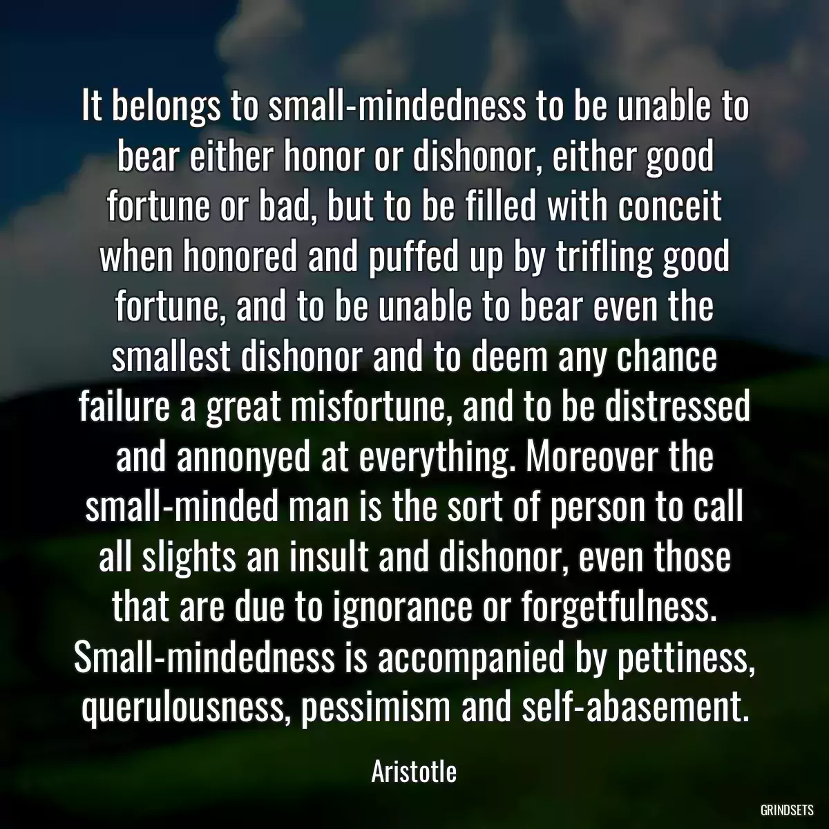 It belongs to small-mindedness to be unable to bear either honor or dishonor, either good fortune or bad, but to be filled with conceit when honored and puffed up by trifling good fortune, and to be unable to bear even the smallest dishonor and to deem any chance failure a great misfortune, and to be distressed and annonyed at everything. Moreover the small-minded man is the sort of person to call all slights an insult and dishonor, even those that are due to ignorance or forgetfulness. Small-mindedness is accompanied by pettiness, querulousness, pessimism and self-abasement.