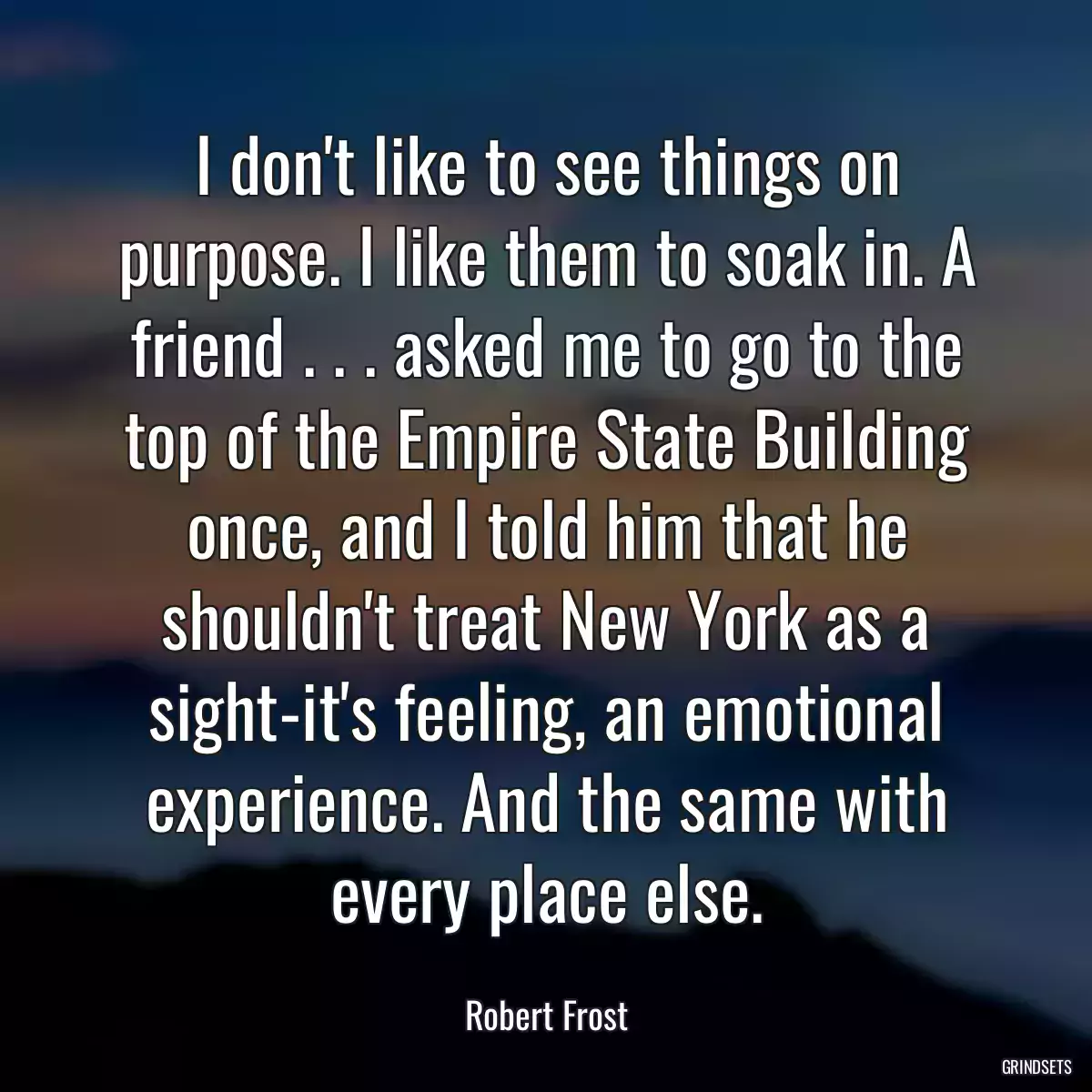 I don\'t like to see things on purpose. I like them to soak in. A friend . . . asked me to go to the top of the Empire State Building once, and I told him that he shouldn\'t treat New York as a sight-it\'s feeling, an emotional experience. And the same with every place else.