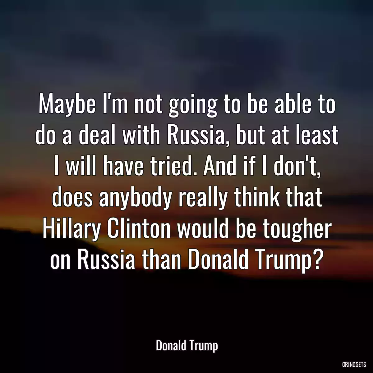 Maybe I\'m not going to be able to do a deal with Russia, but at least I will have tried. And if I don\'t, does anybody really think that Hillary Clinton would be tougher on Russia than Donald Trump?