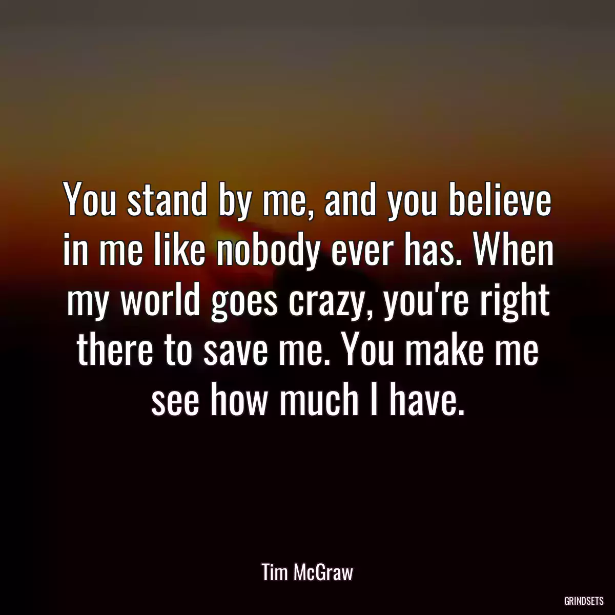 You stand by me, and you believe in me like nobody ever has. When my world goes crazy, you\'re right there to save me. You make me see how much I have.