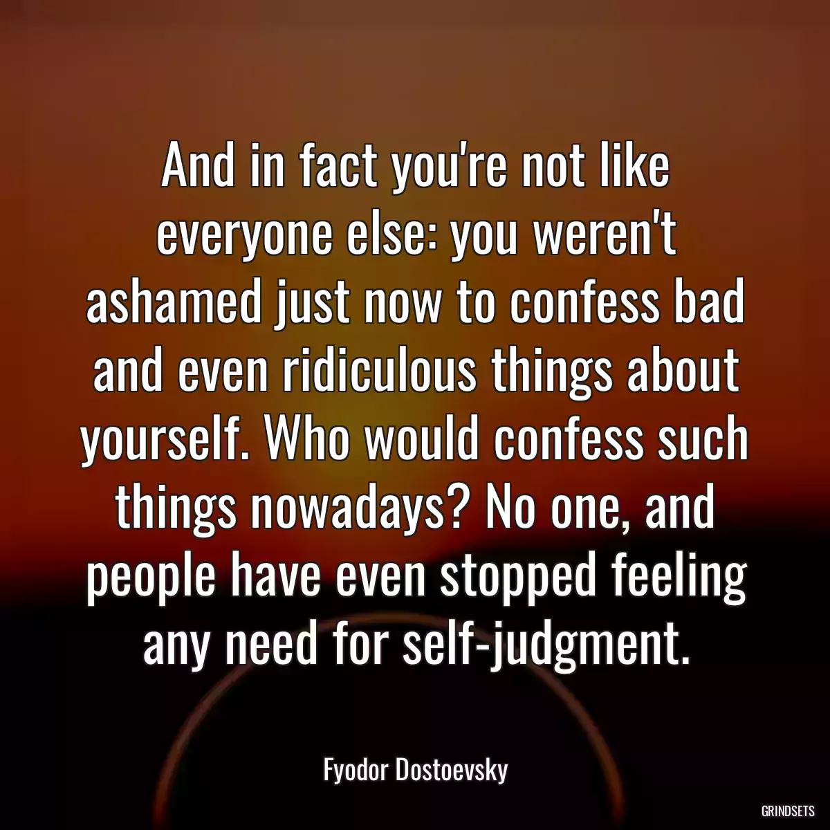 And in fact you\'re not like everyone else: you weren\'t ashamed just now to confess bad and even ridiculous things about yourself. Who would confess such things nowadays? No one, and people have even stopped feeling any need for self-judgment.