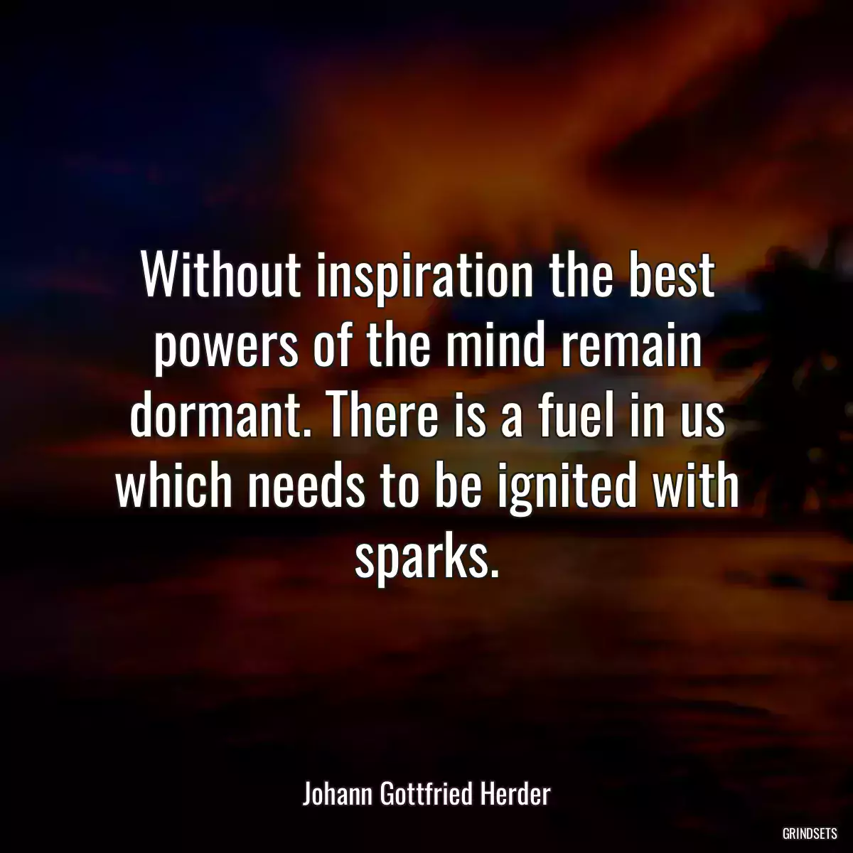 Without inspiration the best powers of the mind remain dormant. There is a fuel in us which needs to be ignited with sparks.